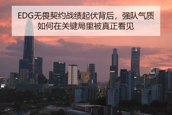 EDG无畏契约战绩起伏背后，强队气质如何在关键局里被真正看见